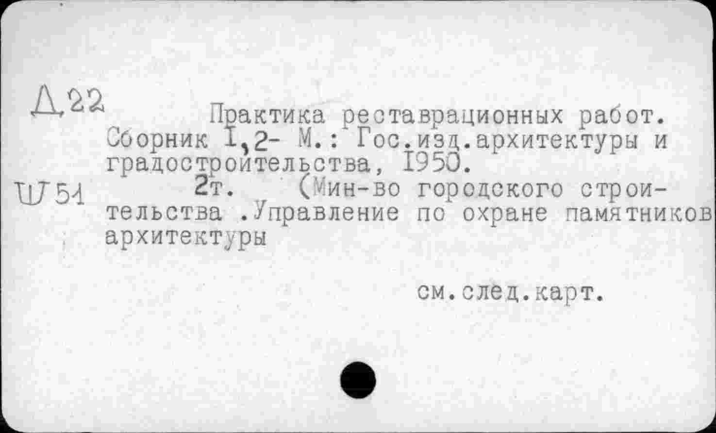 ﻿Практика реставрационных работ. Јборник і52~ М.: Гос.изд.архитектуры и градостроительства, 1950.
W54	2т- ,, (Мин-во городского строи-
тельства .Управление по' охране памятников архитектуры
см.след.карт.